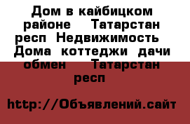 Дом в кайбицком районе  - Татарстан респ. Недвижимость » Дома, коттеджи, дачи обмен   . Татарстан респ.